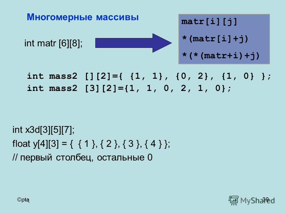 ©ρŧą39 int matr [6][8]; Многомерные массивы matr[i][j] *(matr[i]+j) *(*(matr+i)+j) int mass2 [][2]={ {1, 1}, {0, 2}, {1, 0} }; int mass2 [3][2]={1, 1, 0, 2, 1, 0}; int x3d[3][5][7]; float y[4][3] = { { 1 }, { 2 }, { 3 }, { 4 } }; // первый столбец, о