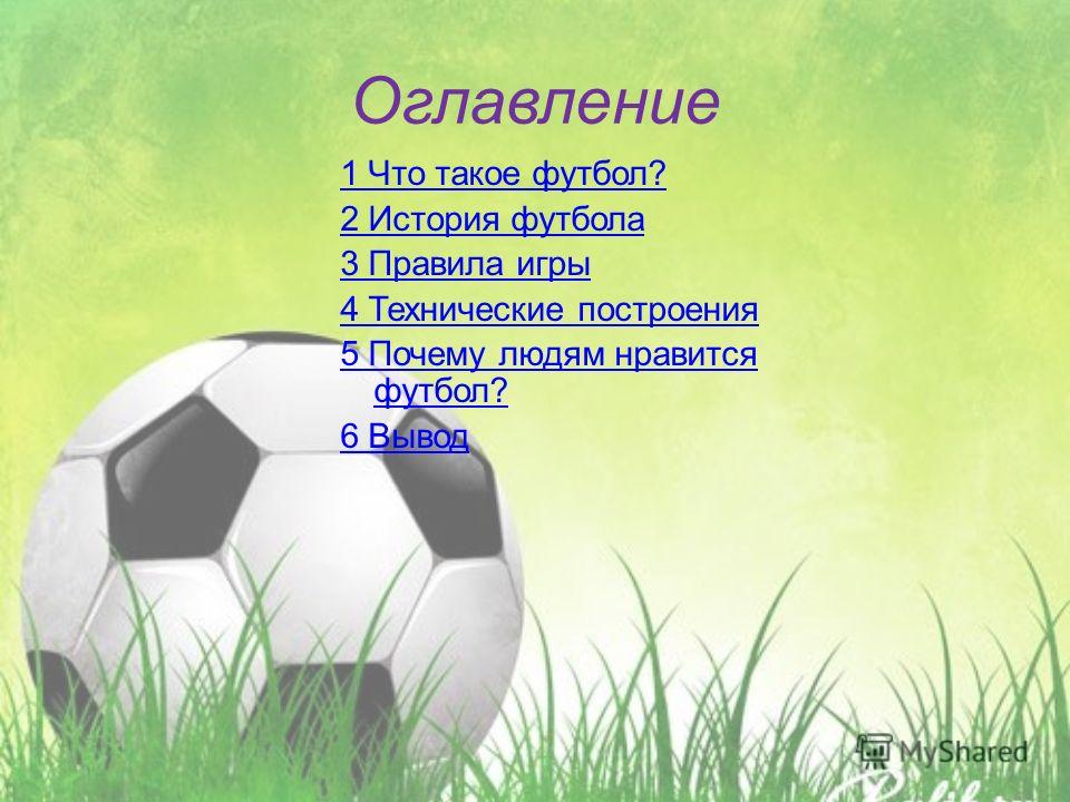 Оглавление 1 Что такое футбол? 2 История футбола 3 Правила игры 4 Технические построения 5 Почему людям нравится футбол? 6 Вывод