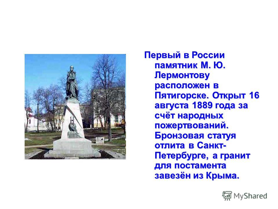 Первый в России памятник М. Ю. Лермонтову расположен в Пятигорске. Открыт 16 августа 1889 года за счёт народных пожертвований. Бронзовая статуя отлита в Санкт- Петербурге, а гранит для постамента завезён из Крыма.