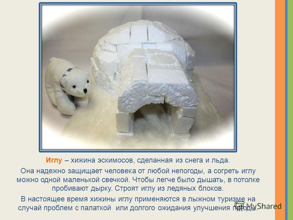 Иглу – хижина эскимосов, сделанная из снега и льда. Она надежно защищает человека от любой непогоды, а согреть иглу можно одной маленькой свечкой. Чтобы легче было дышать, в потолке пробивают дырку. Строят иглу из ледяных блоков. В настоящее время хи