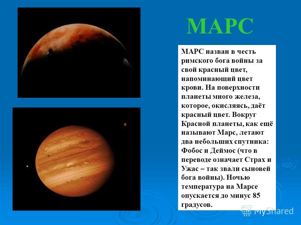 МАРС МАРС назван в честь римского бога войны за свой красный цвет, напоминающий цвет крови. На поверхности планеты много железа, которое, окисляясь, даёт красный цвет. Вокруг Красной планеты, как ещё называют Марс, летают два небольших спутника: Фобо