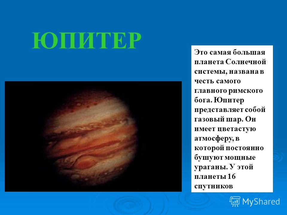 ЮПИТЕР Это самая большая планета Солнечной системы, названа в честь самого главного римского бога. Юпитер представляет собой газовый шар. Он имеет цветастую атмосферу, в которой постоянно бушуют мощные ураганы. У этой планеты 16 спутников