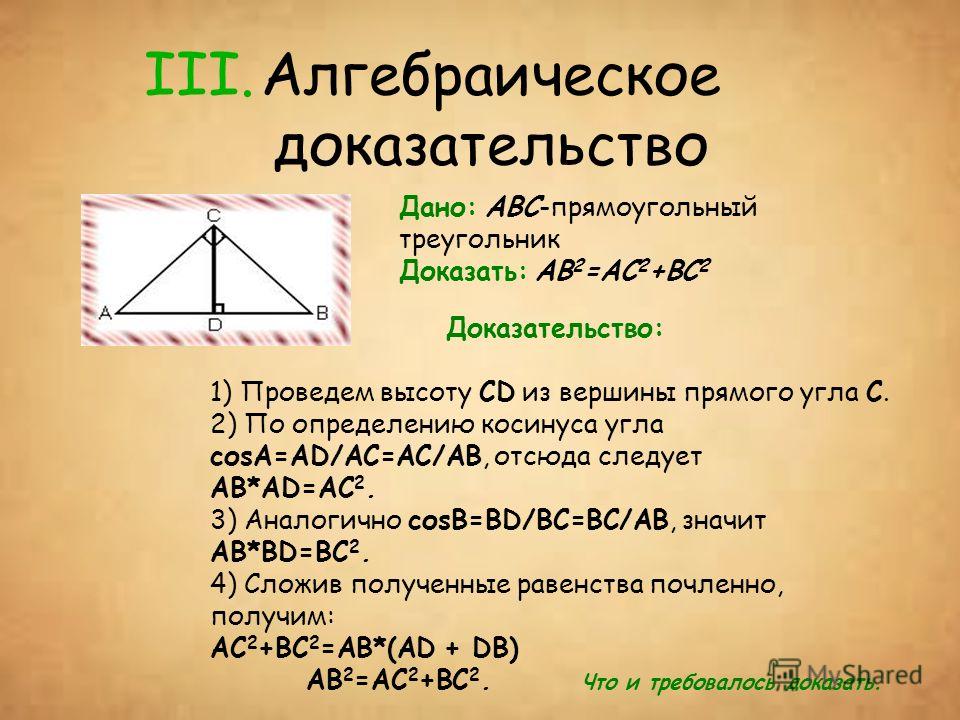 III.Алгебраическое доказательство Дано: ABC-прямоугольный треугольник Доказать: AB 2 =AC 2 +BC 2 Доказательство: 1) Проведем высоту CD из вершины прямого угла С. 2) По определению косинуса угла соsА=AD/AC=AC/AB, отсюда следует AB*AD=AC 2. 3) Аналогич