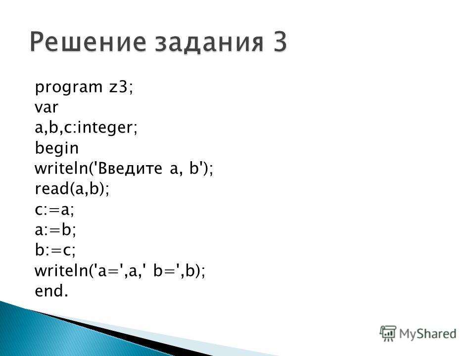 program z3; var a,b,c:integer; begin writeln('Введите a, b'); read(a,b); c:=a; a:=b; b:=c; writeln('a=',a,' b=',b); end.
