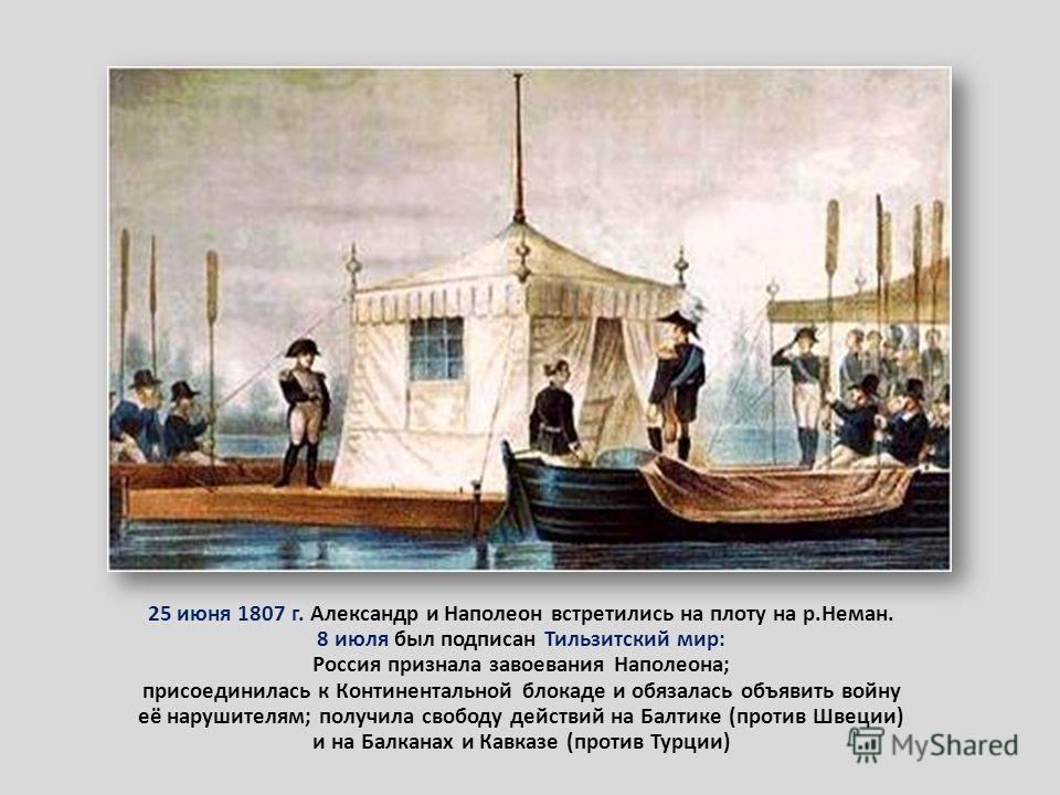 25 июня 1807 г. Александр и Наполеон встретились на плоту на р.Неман. 8 июля был подписан Тильзитский мир: Россия признала завоевания Наполеона; присоединилась к Континентальной блокаде и обязалась объявить войну её нарушителям; получила свободу дейс