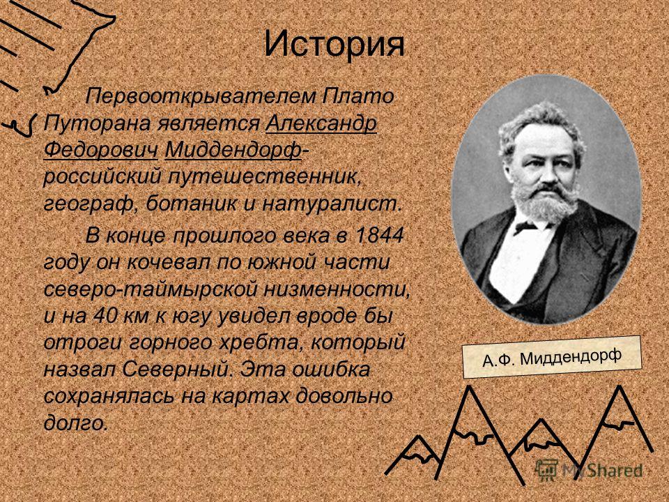 История Первооткрывателем Плато Путорана является Александр Федорович Миддендорф- российский путешественник, географ, ботаник и натуралист. В конце прошлого века в 1844 году он кочевал по южной части северо-таймырской низменности, и на 40 км к югу ув
