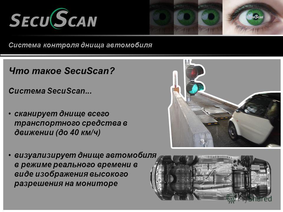 Система контроля днища автомобиля Что такое SecuScan? Система SecuScan... сканирует днище всего транспортного средства в движении (до 40 км/ч) визуализирует днище автомобиля в режиме реального времени в виде изображения высокого разрешения на монитор