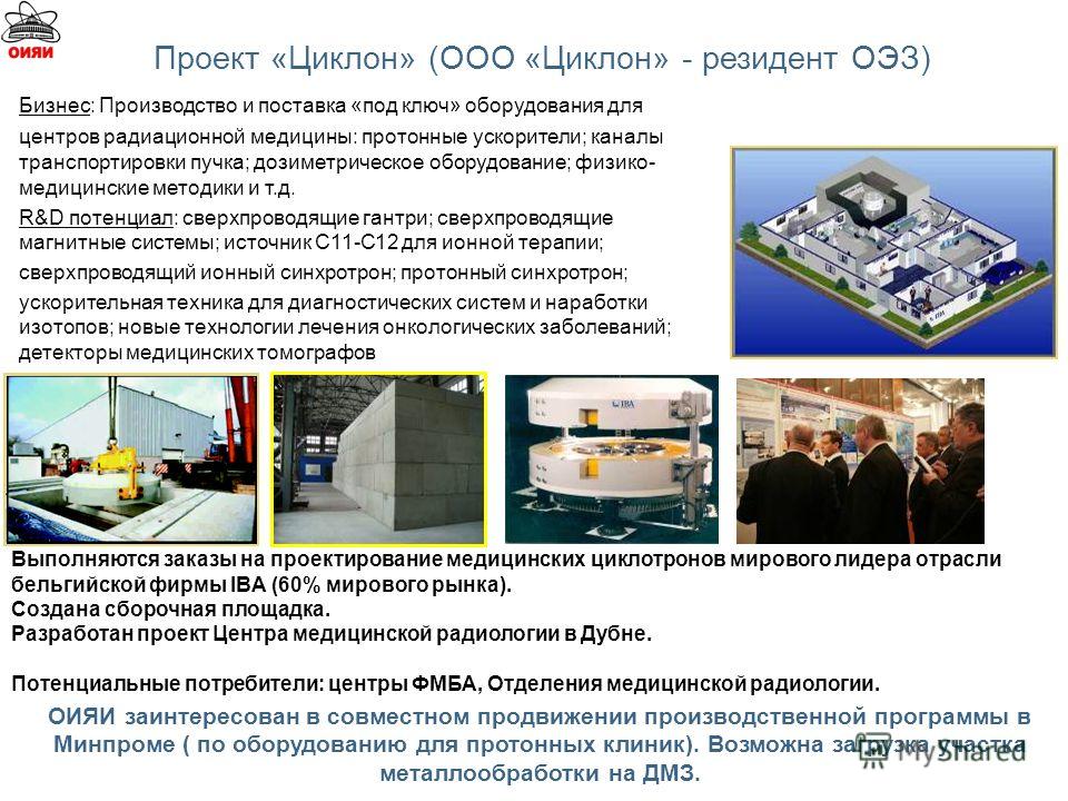 ОИЯИ заинтересован в совместном продвижении производственной программы в Минпроме ( по оборудованию для протонных клиник). Возможна загрузка участка металлообработки на ДМЗ. Выполняются заказы на проектирование медицинских циклотронов мирового лидера