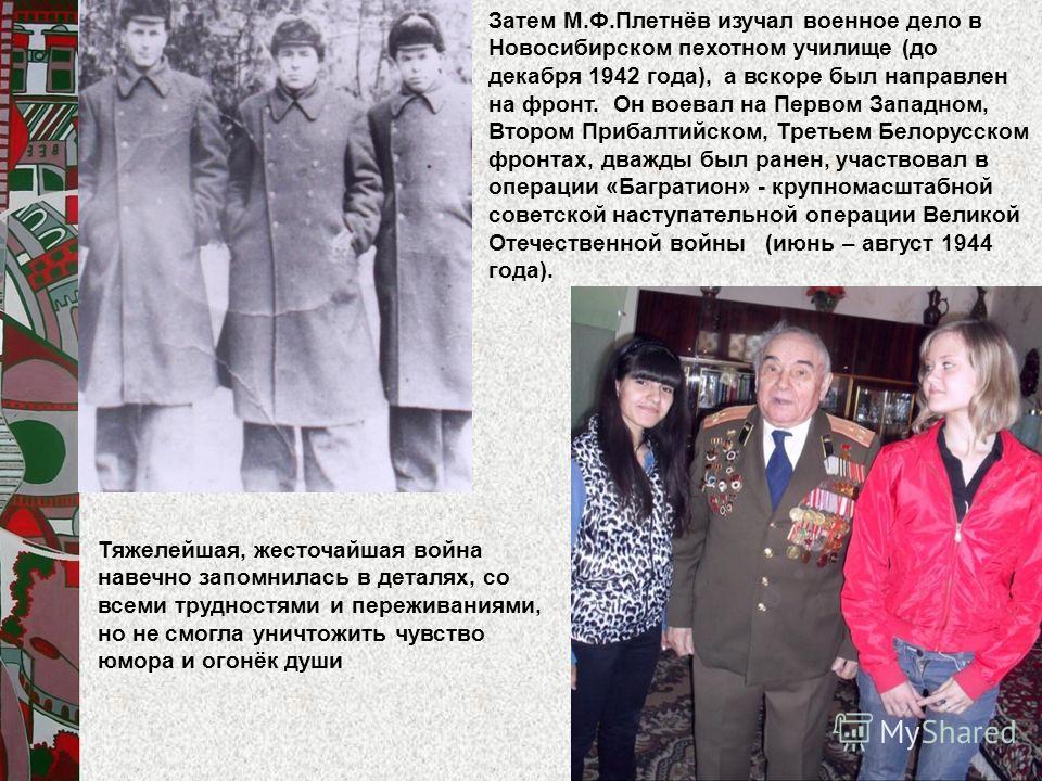 Затем М.Ф.Плетнёв изучал военное дело в Новосибирском пехотном училище (до декабря 1942 года), а вскоре был направлен на фронт. Он воевал на Первом Западном, Втором Прибалтийском, Третьем Белорусском фронтах, дважды был ранен, участвовал в операции «