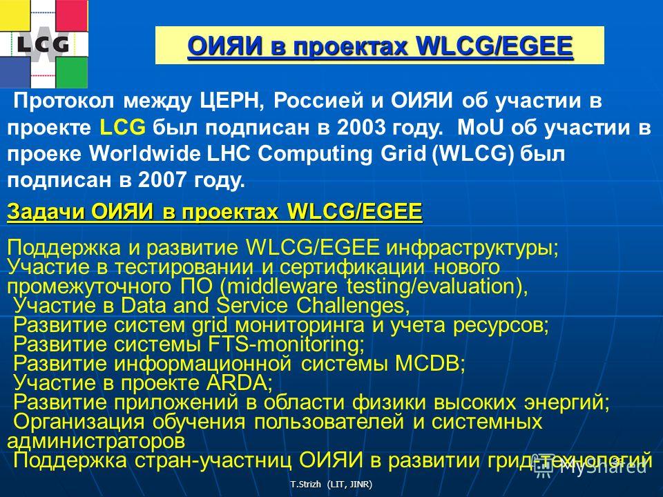 T.Strizh (LIT, JINR) 33 Протокол между ЦЕРН, Россией и ОИЯИ об участии в проекте LCG был подписан в 2003 году. MoU об участии в проеке Worldwide LHC Computing Grid (WLCG) был подписан в 2007 году. Задачи ОИЯИ в проектах WLCG/EGEE Поддержка и развитие
