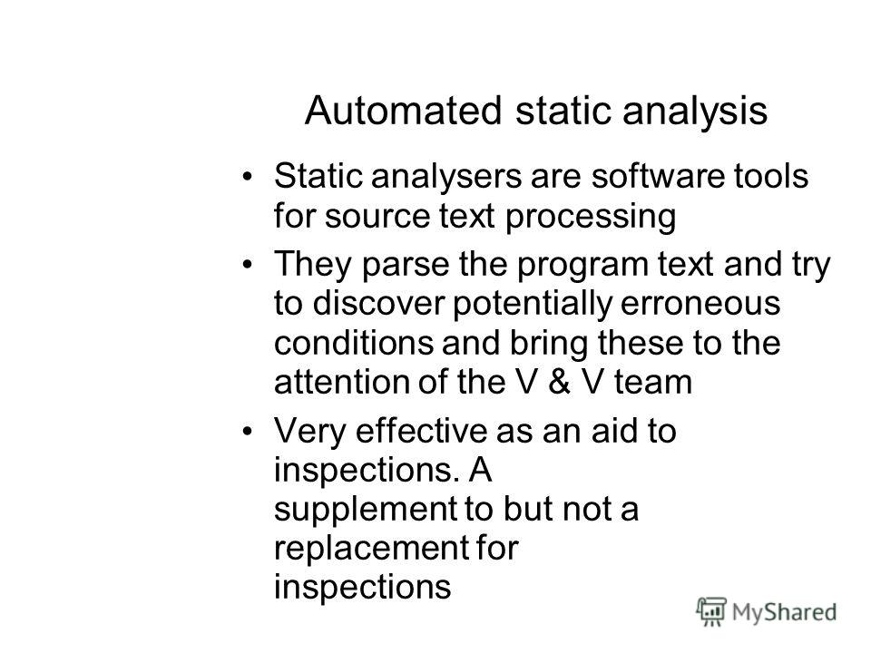 Automated static analysis Static analysers are software tools for source text processing They parse the program text and try to discover potentially erroneous conditions and bring these to the attention of the V & V team Very effective as an aid to i