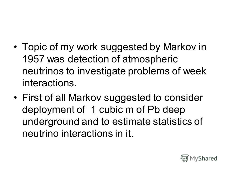 Topic of my work suggested by Markov in 1957 was detection of atmospheric neutrinos to investigate problems of week interactions. First of all Markov suggested to consider deployment of 1 cubic m of Pb deep underground and to estimate statistics of n