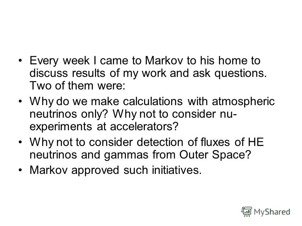 Every week I came to Markov to his home to discuss results of my work and ask questions. Two of them were: Why do we make calculations with atmospheric neutrinos only? Why not to consider nu- experiments at accelerators? Why not to consider detection