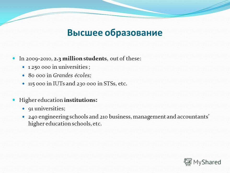 Высшее образование In 2009-2010, 2.3 million students, out of these: 1 250 000 in universities ; 80 000 in Grandes écoles; 115 000 in IUTs and 230 000 in STSs, etc. Higher education institutions: 91 universities; 240 engineering schools and 210 busin