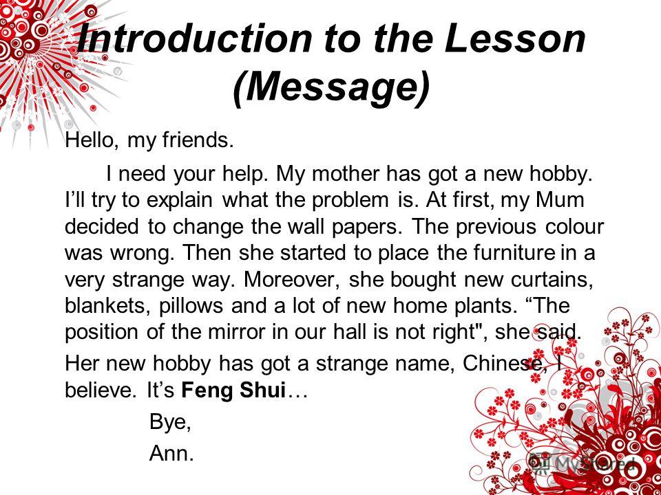 Introduction to the Lesson (Message) Hello, my friends. I need your help. My mother has got a new hobby. Ill try to explain what the problem is. At first, my Mum decided to change the wall papers. The previous colour was wrong. Then she started to pl