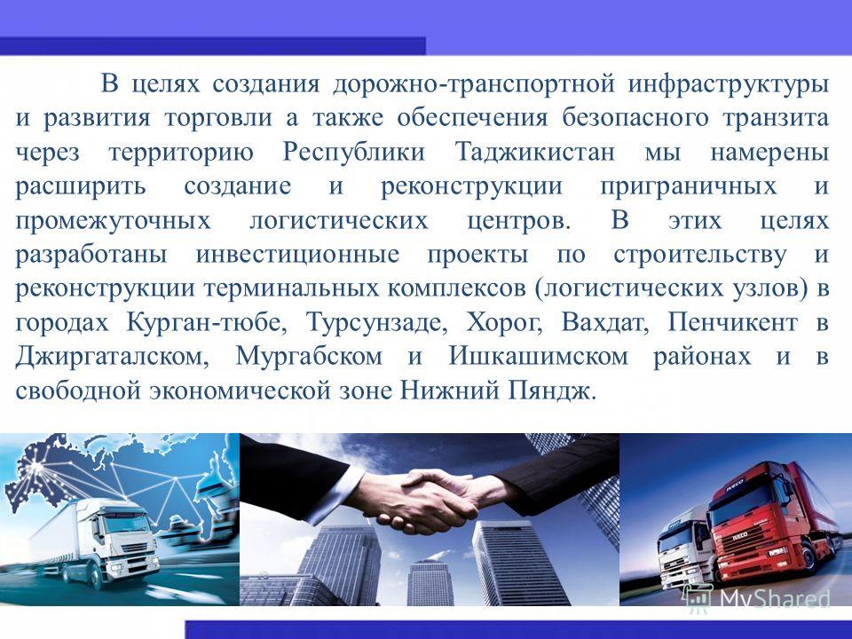 В целях создания дорожно-транспортной инфраструктуры и развития торговли а также обеспечения безопасного транзита через территорию Республики Таджикистан мы намерены расширить создание и реконструкции приграничных и промежуточных логистических центро