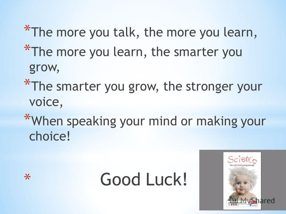 * The more you talk, the more you learn, * The more you learn, the smarter you grow, * The smarter you grow, the stronger your voice, * When speaking your mind or making your choice! * Good Luck!
