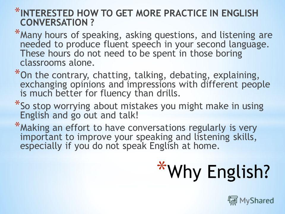 * Why English? * INTERESTED HOW TO GET MORE PRACTICE IN ENGLISH CONVERSATION ? * Many hours of speaking, asking questions, and listening are needed to produce fluent speech in your second language. These hours do not need to be spent in those boring 