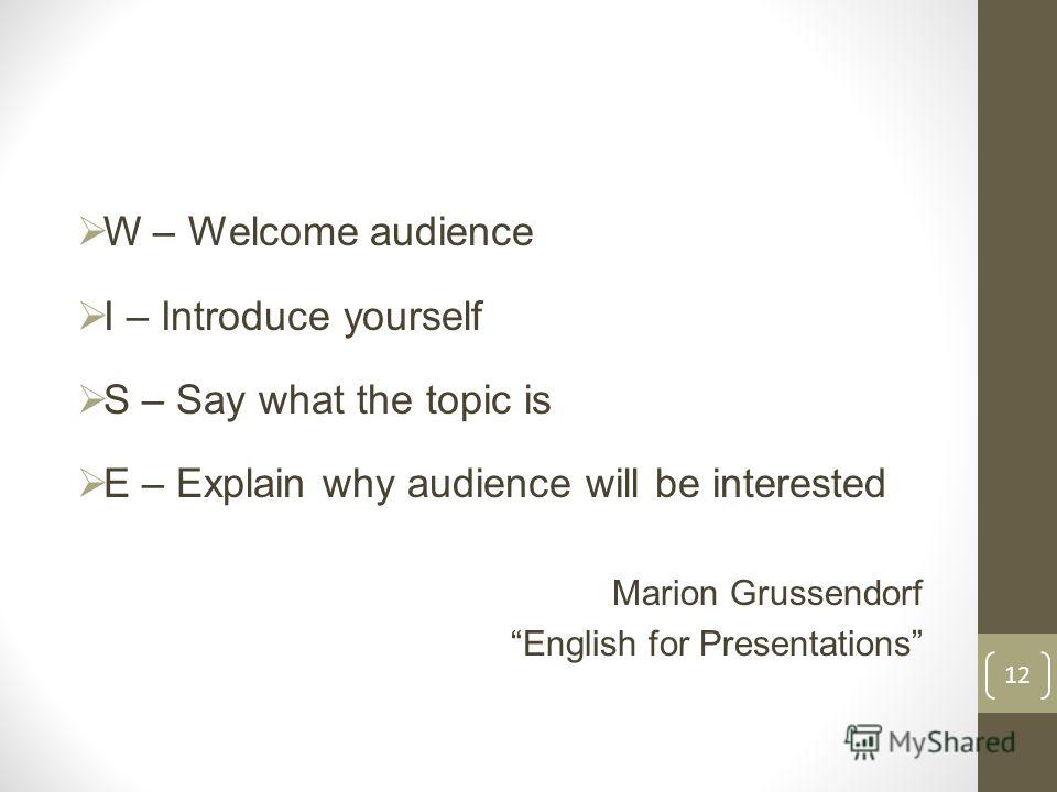 W – Welcome audience I – Introduce yourself S – Say what the topic is E – Explain why audience will be interested Marion Grussendorf English for Presentations 12