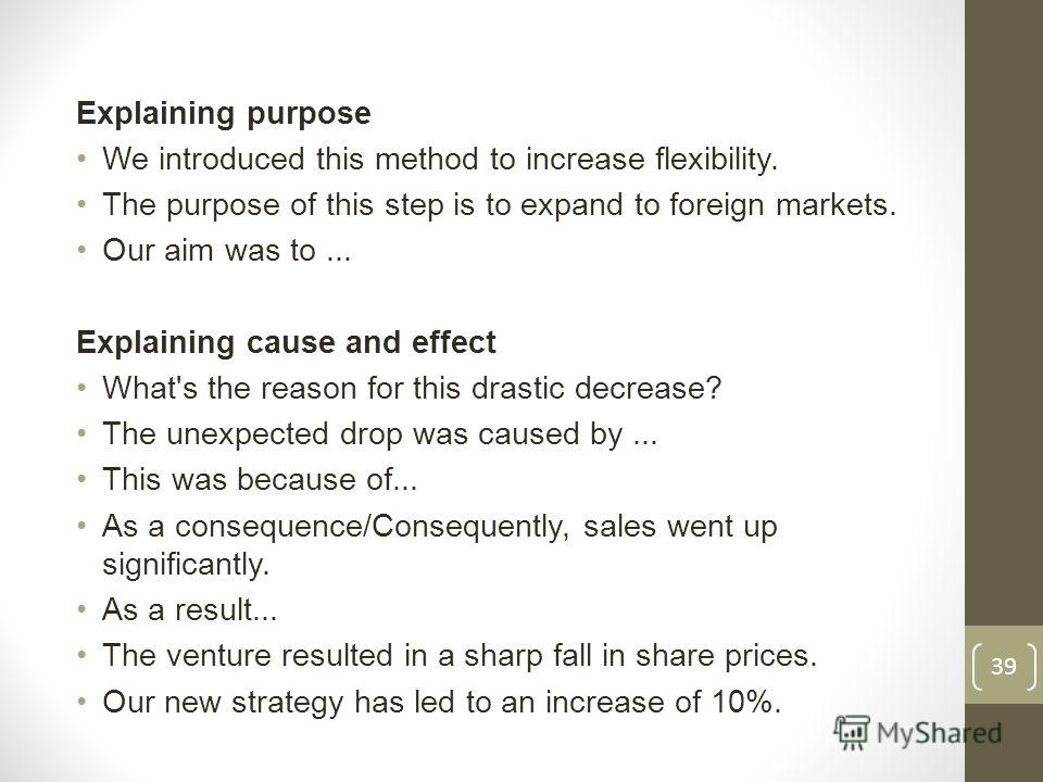 Explaining purpose We introduced this method to increase flexibility. The purpose of this step is to expand to foreign markets. Our aim was to... Explaining cause and effect What's the reason for this drastic decrease? The unexpected drop was caused 