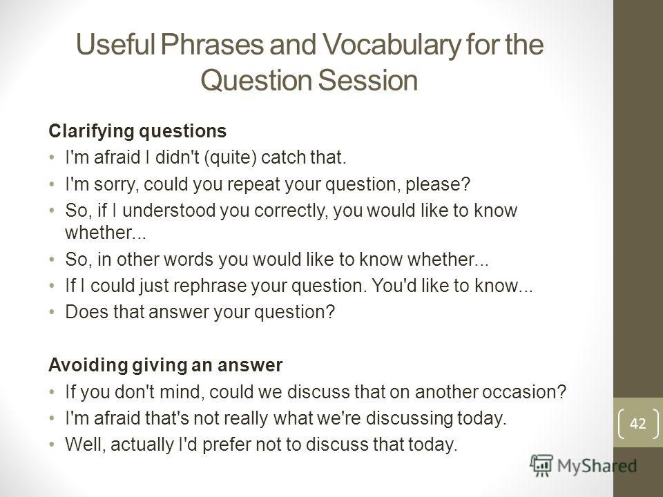 Useful Phrases and Vocabulary for the Question Session Clarifying questions I'm afraid I didn't (quite) catch that. I'm sorry, could you repeat your question, please? So, if I understood you correctly, you would like to know whether... So, in other w
