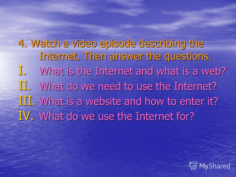 4. Watch a video episode describing the Internet. Then answer the questions. I. W hat is the Internet and what is a web? II. W hat do we need to use the Internet? III. W hat is a website and how to enter it? IV. W hat do we use the Internet for?