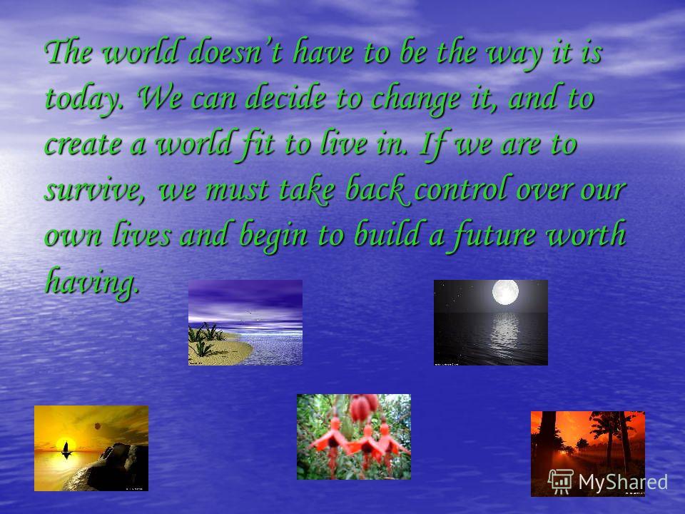 The world doesnt have to be the way it is today. We can decide to change it, and to create a world fit to live in. If we are to survive, we must take back control over our own lives and begin to build a future worth having.