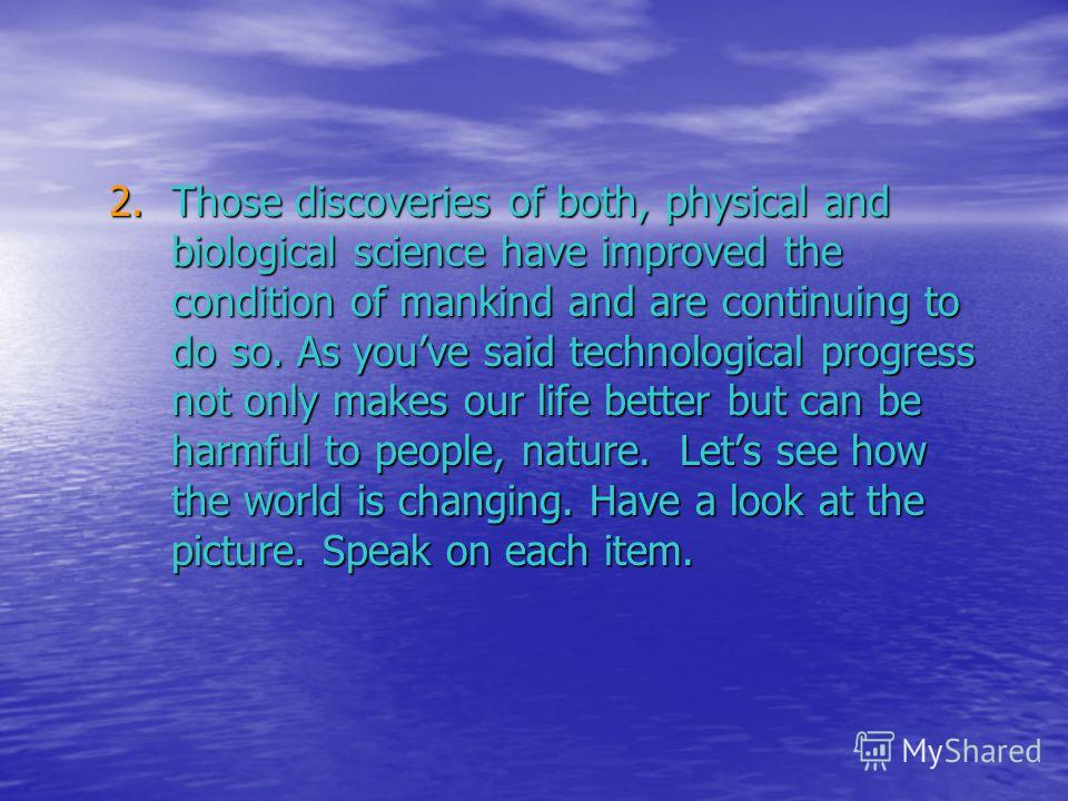 2.Those discoveries of both, physical and biological science have improved the condition of mankind and are continuing to do so. As youve said technological progress not only makes our life better but can be harmful to people, nature. Lets see how th