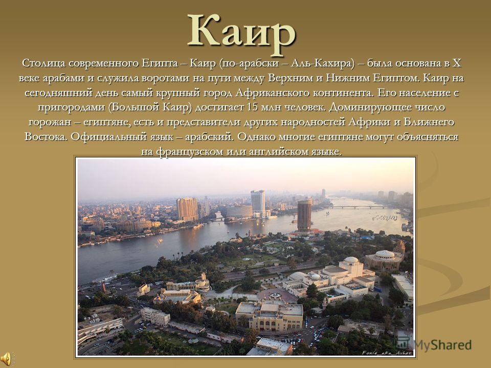Каир Столица современного Египта –Каир (по-арабски –Аль-Кахира) –была основана в X веке арабами и служила воротами на пути между Верхним и Нижним Египтом. Каир на сегодняшний день самый крупный город Африканского континента. Его население с пригорода