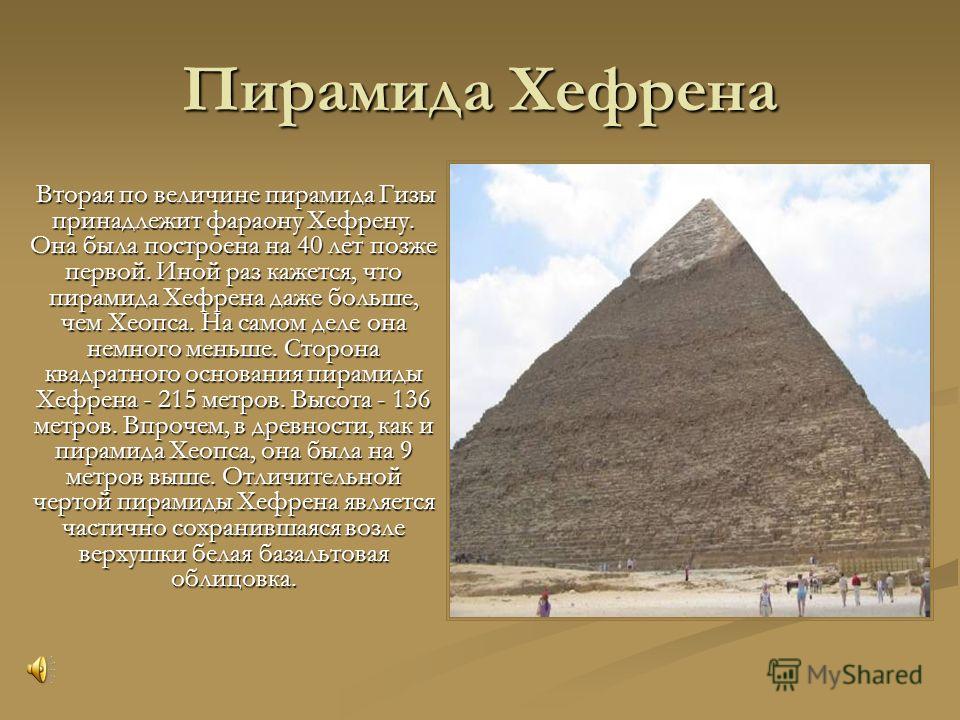 Пирамида Хефрена Вторая по величине пирамида Гизы принадлежит фараону Хефрену. Она была построена на 40 лет позже первой. Иной раз кажется, что пирамида Хефрена даже больше, чем Хеопса. На самом деле она немного меньше. Сторона квадратного основания 