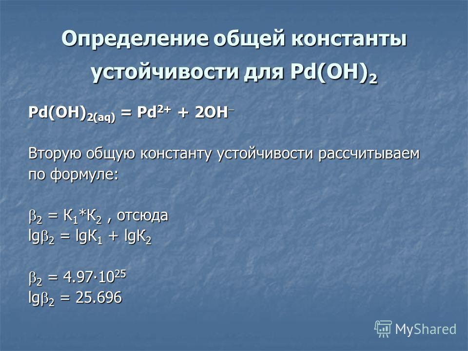 Определение общей константы устойчивости для Pd(OH) 2 Pd(OH) 2(aq) = Pd 2+ + 2OH Pd(OH) 2(aq) = Pd 2+ + 2OH Вторую общую константу устойчивости рассчитываем по формуле: 2 = К 1 *К 2, отсюда 2 = К 1 *К 2, отсюда lg 2 = lgК 1 + lgК 2 2 = 4.9710 25 2 = 