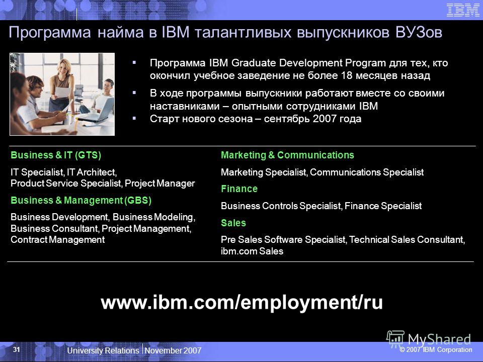 University Relations November 2007 © 2007 IBM Corporation 31 Программа найма в IBM талантливых выпускников ВУЗов Business & IT (GTS) IT Specialist, IT Architect, Product Service Specialist, Project Manager Business & Management (GBS) Business Develop