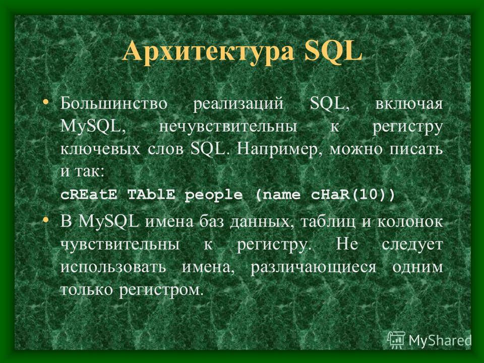 Архитектура SQL Большинство реализаций SQL, включая MySQL, нечувствительны к регистру ключевых слов SQL. Например, можно писать и так: cREatE ТАblЕ people (name cHaR(10)) В MySQL имена баз данных, таблиц и колонок чувствительны к регистру. Не следует
