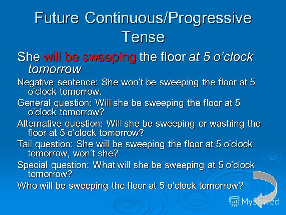 Future Continuous/Progressive Tense She will be sweeping the floor at 5 oclock tomorrow Negative sentence: She wont be sweeping the floor at 5 oclock tomorrow. General question: Will she be sweeping the floor at 5 oclock tomorrow? Alternative questio