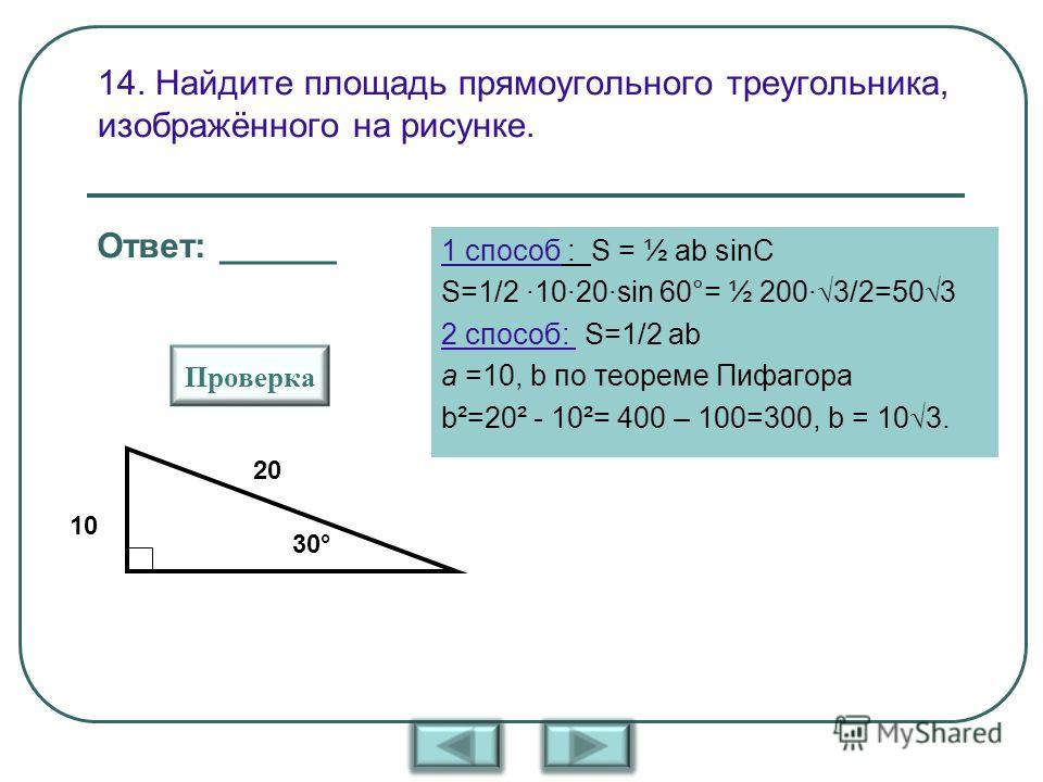 14. Найдите площадь прямоугольного треугольника, изображённого на рисунке. 1 способ : S = ½ ab sinC S=1/2 ·10·20·sin 60°= ½ 200· 3/2=50 3 2 способ: S=1/2 ab a =10, b по теореме Пифагора b²=20² - 10²= 400 – 100=300, b = 10 3. 10 20 30° Проверка Ответ: