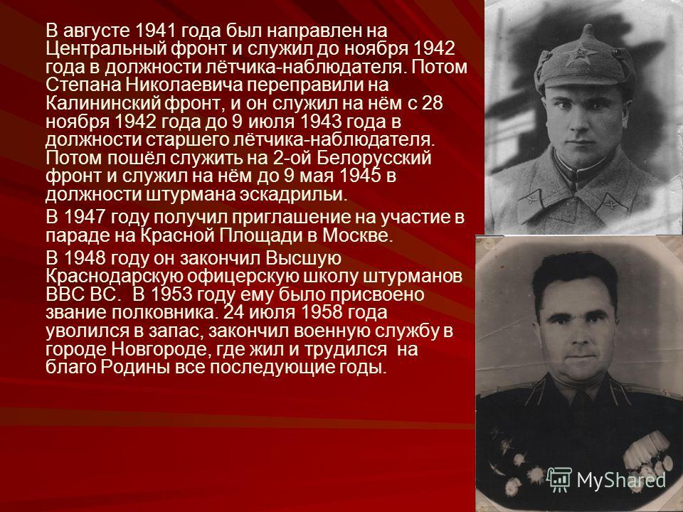 В августе 1941 года был направлен на Центральный фронт и служил до ноября 1942 года в должности лётчика-наблюдателя. Потом Степана Николаевича переправили на Калининский фронт, и он служил на нём с 28 ноября 1942 года до 9 июля 1943 года в должности 