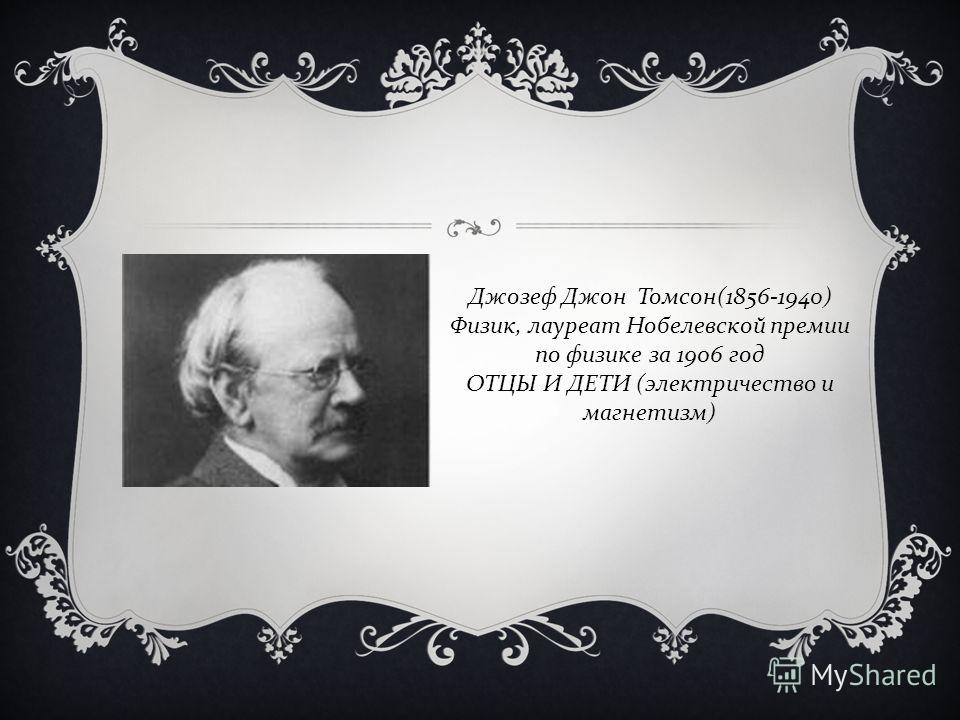 Джозеф Джон Томсон (1856-1940) Физик, лауреат Нобелевской премии по физике за 1906 год ОТЦЫ И ДЕТИ ( электричество и магнетизм )