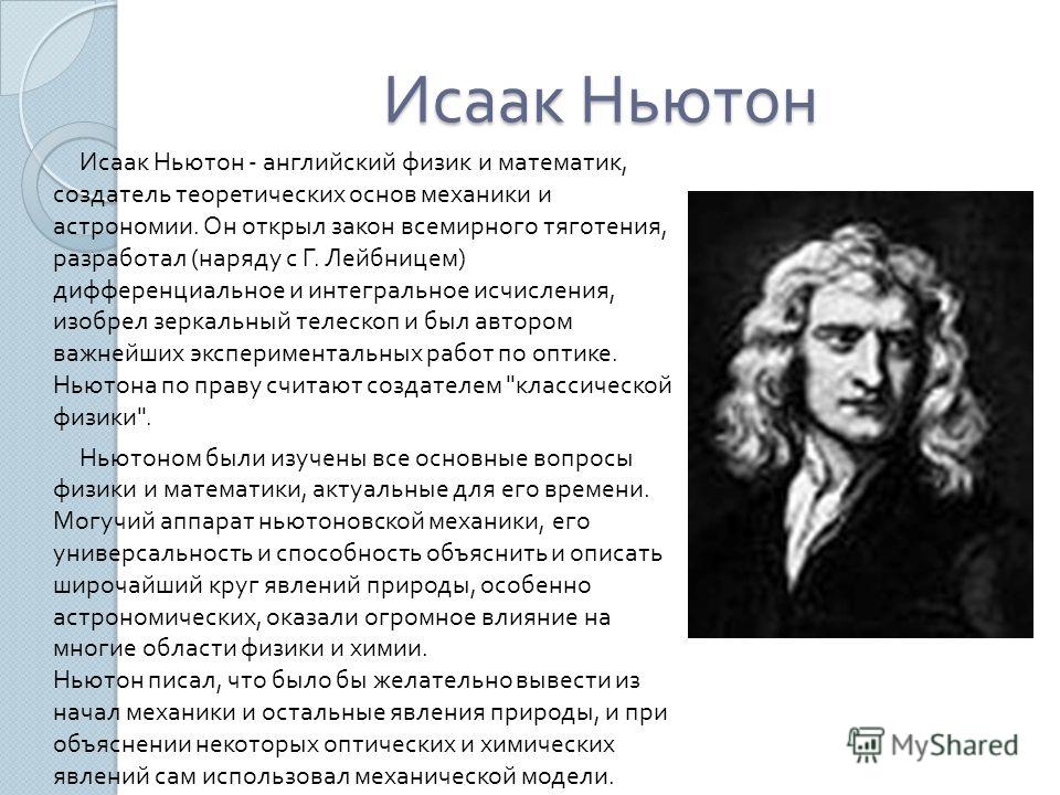 Исаак Ньютон Исаак Ньютон - английский физик и математик, создатель теоретических основ механики и астрономии. Он открыл закон всемирного тяготения, разработал ( наряду с Г. Лейбницем ) дифференциальное и интегральное исчисления, изобрел зеркальный т