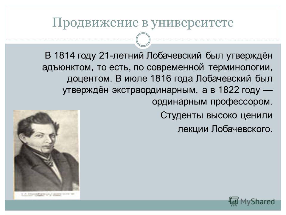 Продвижение в университете В 1814 году 21-летний Лобачевский был утверждён адъюнктом, то есть, по современной терминологии, доцентом. В июле 1816 года Лобачевский был утверждён экстраординарным, а в 1822 году ординарным профессором. Студенты высоко ц