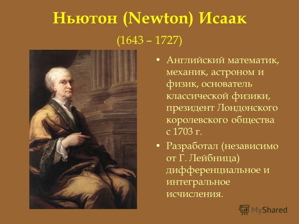 Ньютон (Newton) Исаак (1643 – 1727) Английский математик, механик, астроном и физик, основатель классической физики, президент Лондонского королевского общества с 1703 г. Разработал (независимо от Г. Лейбница) дифференциальное и интегральное исчислен