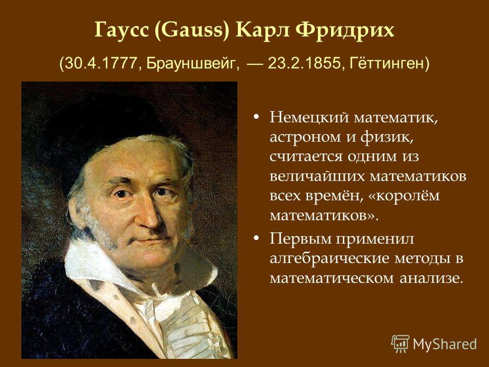 Гаусс (Gauss) Карл Фридрих (30.4.1777, Брауншвейг, 23.2.1855, Гёттинген) Немецкий математик, астроном и физик, считается одним из величайших математиков всех времён, «королём математиков». Первым применил алгебраические методы в математическом анализ