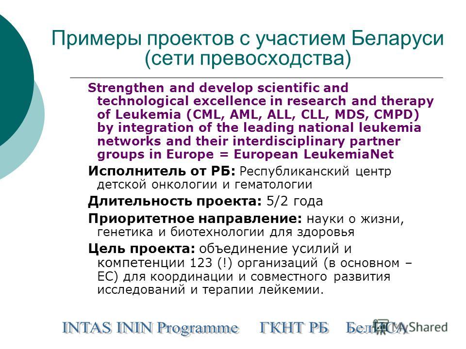Примеры проектов с участием Беларуси (сети превосходства) Strengthen and develop scientific and technological excellence in research and therapy of Leukemia (CML, AML, ALL, CLL, MDS, CMPD) by integration of the leading national leukemia networks and 