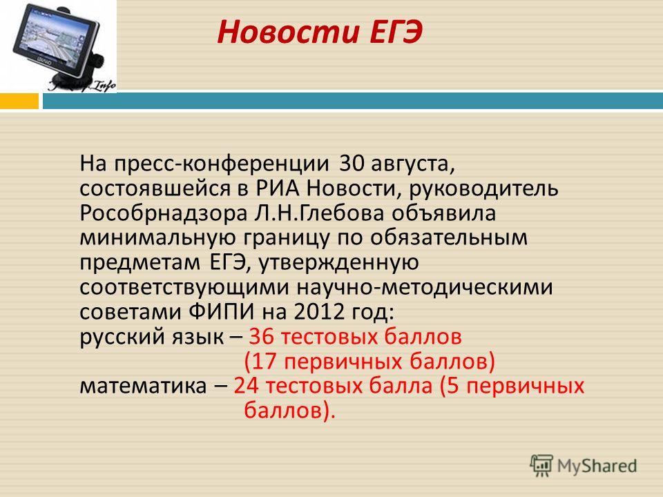 Новости ЕГЭ На пресс-конференции 30 августа, состоявшейся в РИА Новости, руководитель Рособрнадзора Л.Н.Глебова объявила минимальную границу по обязательным предметам ЕГЭ, утвержденную соответствующими научно-методическими советами ФИПИ на 2012 год: 