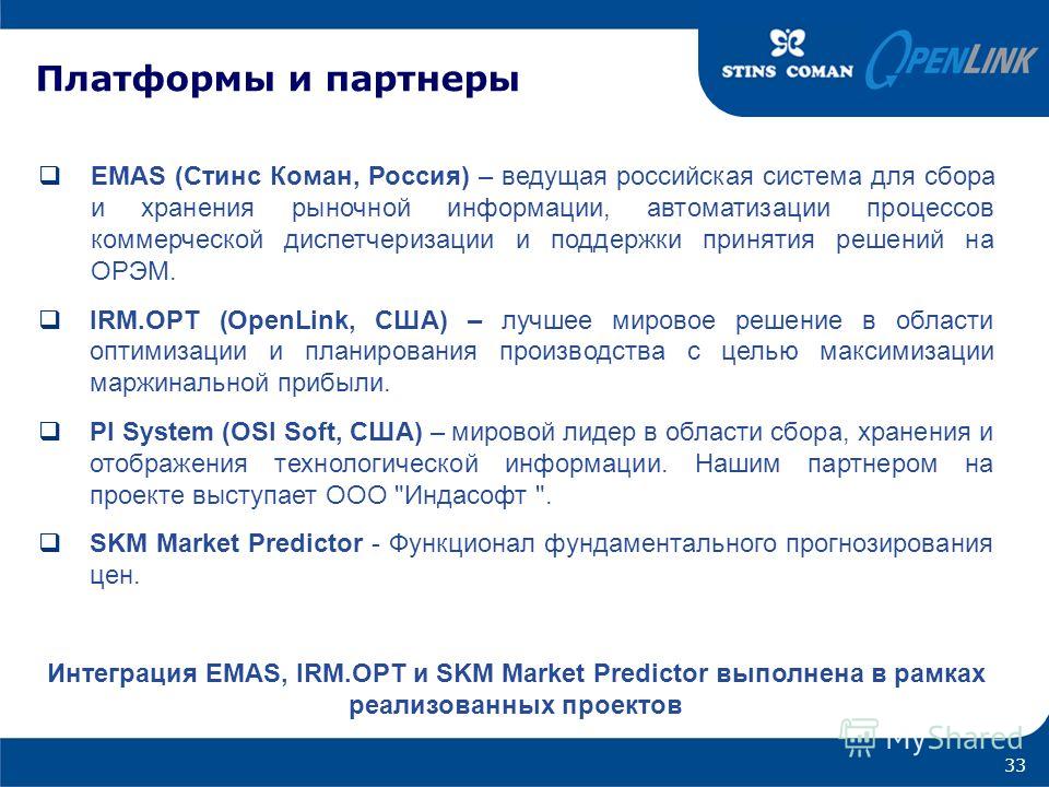 Платформы и партнеры 33 EMAS (Стинс Коман, Россия) – ведущая российская система для сбора и хранения рыночной информации, автоматизации процессов коммерческой диспетчеризации и поддержки принятия решений на ОРЭМ. IRM.OPT (OpenLink, США) – лучшее миро