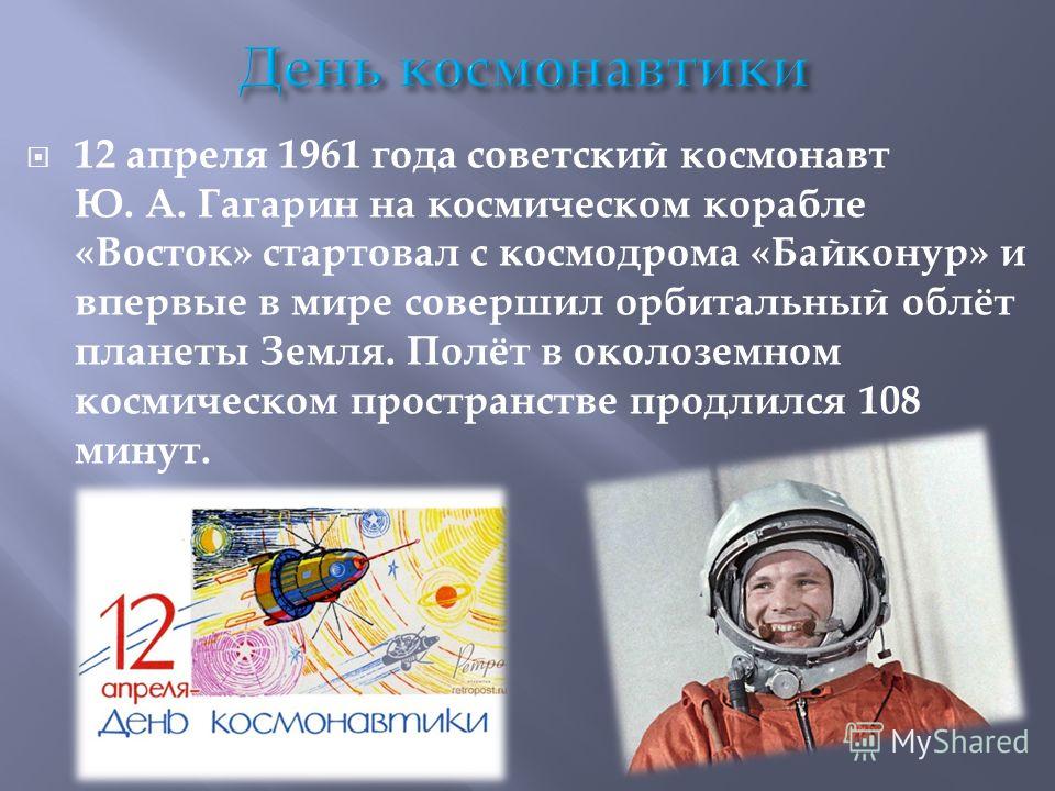 12 апреля 1961 года советский космонавт Ю. А. Гагарин на космическом корабле «Восток» стартовал с космодрома «Байконур» и впервые в мире совершил орбитальный облёт планеты Земля. Полёт в околоземном космическом пространстве продлился 108 минут.