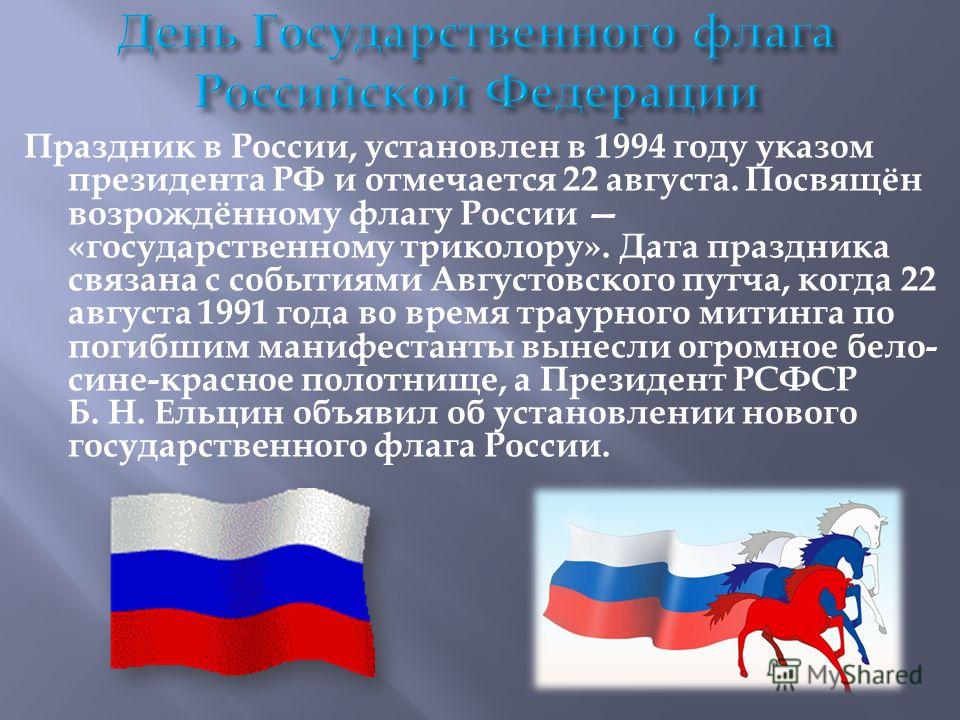 Праздник в России, установлен в 1994 году указом президента РФ и отмечается 22 августа. Посвящён возрождённому флагу России «государственному триколору». Дата праздника связана с событиями Августовского путча, когда 22 августа 1991 года во время трау