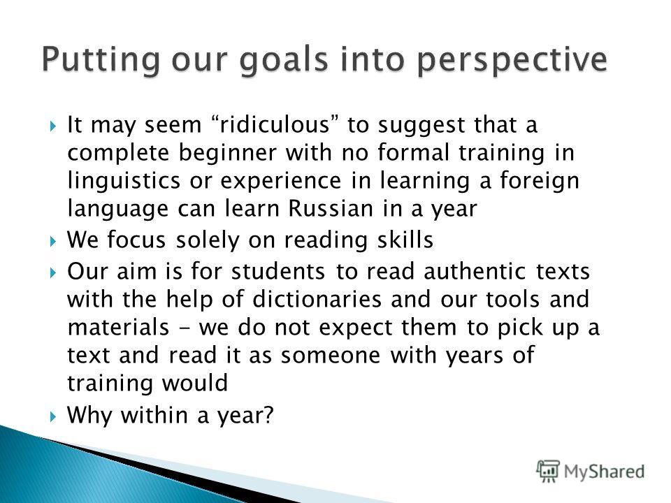 It may seem ridiculous to suggest that a complete beginner with no formal training in linguistics or experience in learning a foreign language can learn Russian in a year We focus solely on reading skills Our aim is for students to read authentic tex