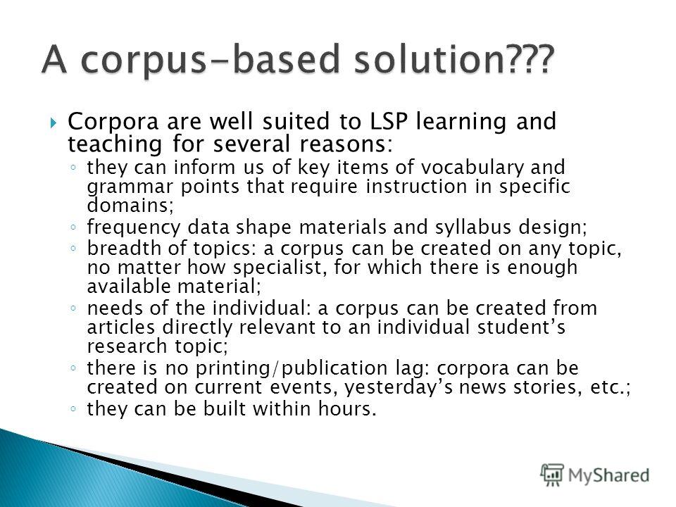 Corpora are well suited to LSP learning and teaching for several reasons: they can inform us of key items of vocabulary and grammar points that require instruction in specific domains; frequency data shape materials and syllabus design; breadth of to