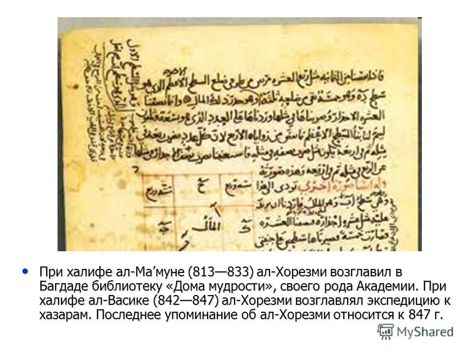 При халифе ал-Мамуне (813833) ал-Хорезми возглавил в Багдаде библиотеку «Дома мудрости», своего рода Академии. При халифе ал-Васике (842847) ал-Хорезми возглавлял экспедицию к хазарам. Последнее упоминание об ал-Хорезми относится к 847 г. При халифе 