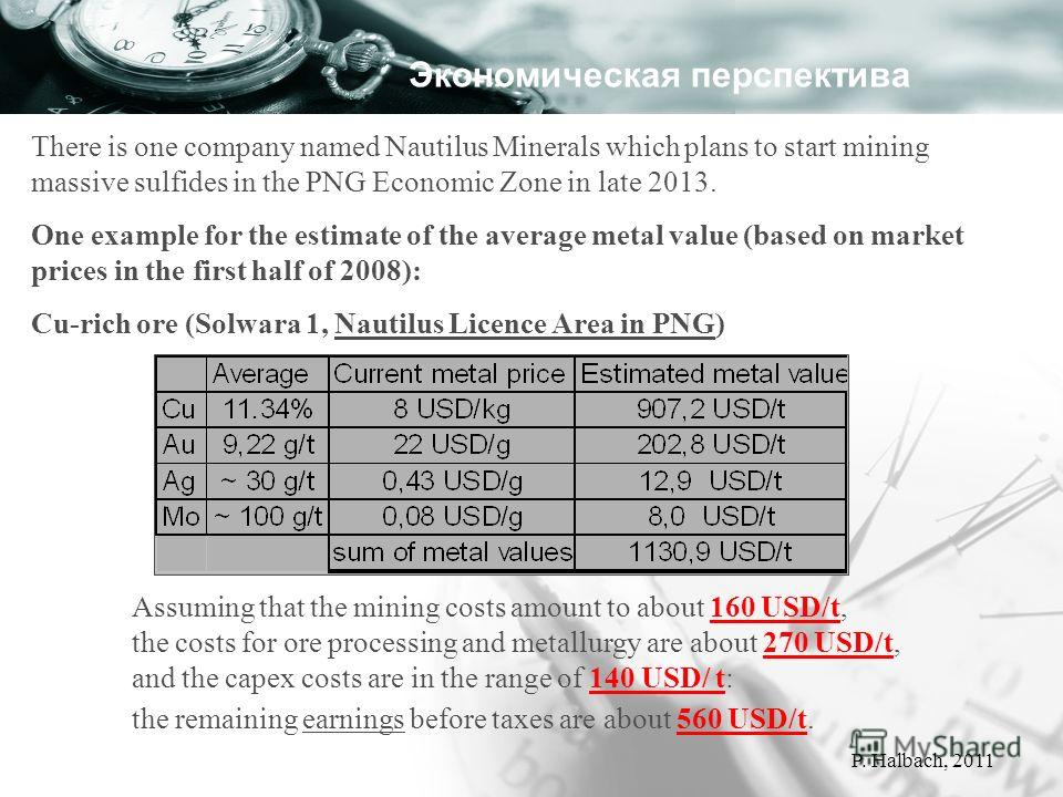 There is one company named Nautilus Minerals which plans to start mining massive sulfides in the PNG Economic Zone in late 2013. One example for the estimate of the average metal value (based on market prices in the first half of 2008): Cu-rich ore (